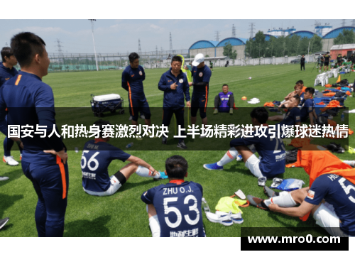 国安与人和热身赛激烈对决 上半场精彩进攻引爆球迷热情