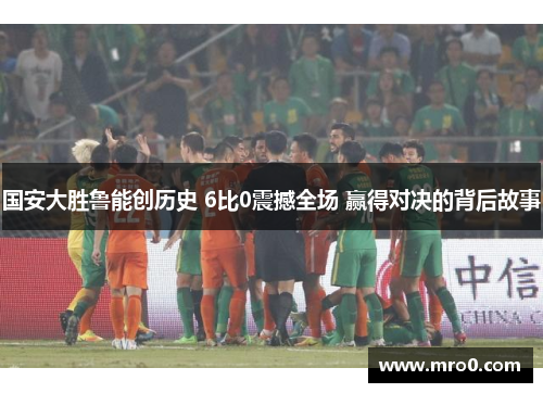 国安大胜鲁能创历史 6比0震撼全场 赢得对决的背后故事