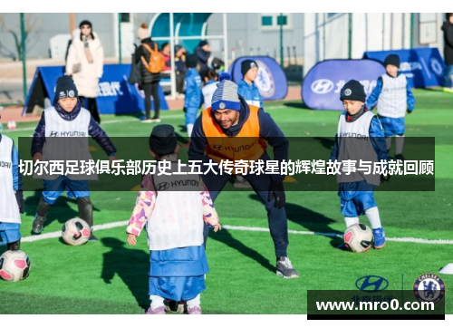 切尔西足球俱乐部历史上五大传奇球星的辉煌故事与成就回顾