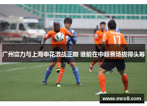 广州富力与上海申花激战正酣 谁能在中超赛场拔得头筹